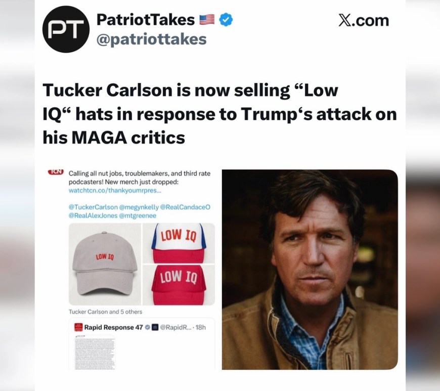 Trump Devours His Own Ecosystem of Old Supporters. Screenshot of a social media post from the account “PatriotTakes” on X.com. The post claims that Tucker Carlson is selling “Low IQ” hats in response to Donald Trump’s comments about his MAGA critics. Below the text is an image showing three baseball caps—gray, red, and red‑white‑blue—each printed with the phrase “LOW IQ,” alongside a photo of Tucker Carlson wearing a brown jacket and blue shirt.